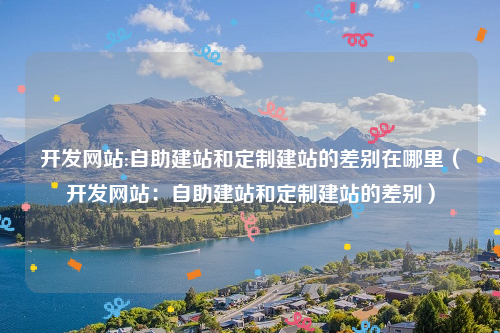 开发网站:自助建站和定制建站的差别在哪里（开发网站：自助建站和定制建站的差别）