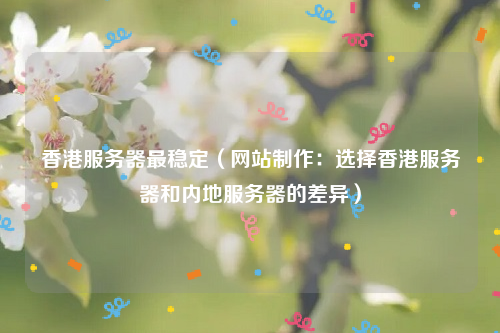 香港服务器最稳定（网站制作：选择香港服务器和内地服务器的差异）