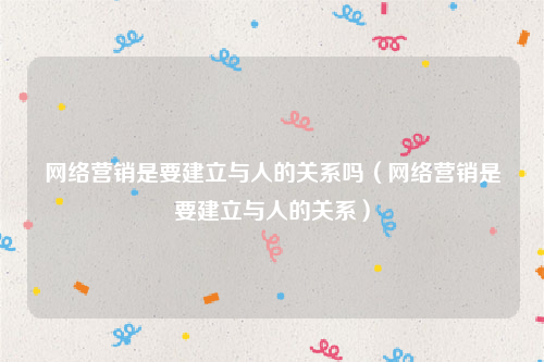 网络营销是要建立与人的关系吗（网络营销是要建立与人的关系）