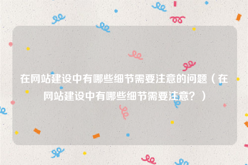 在网站建设中有哪些细节需要注意的问题（在网站建设中有哪些细节需要注意？）