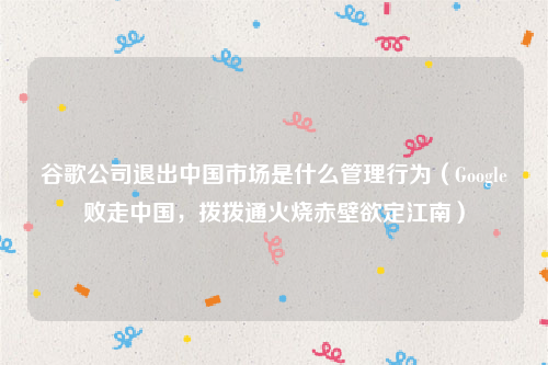 谷歌公司退出中国市场是什么管理行为（Google败走中国，拨拨通火烧赤壁欲定江南）