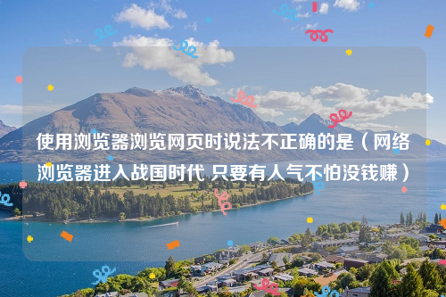 使用浏览器浏览网页时说法不正确的是（网络浏览器进入战国时代 只要有人气不怕没钱赚）