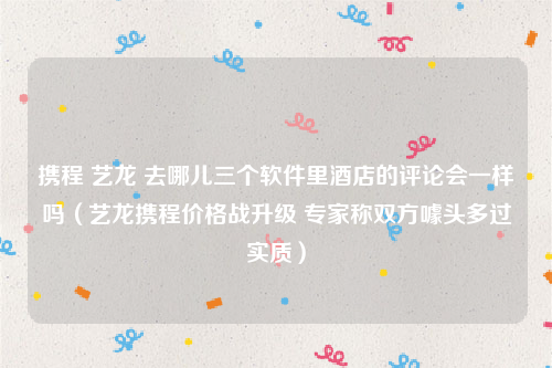 携程 艺龙 去哪儿三个软件里酒店的评论会一样吗（艺龙携程价格战升级 专家称双方噱头多过实质）