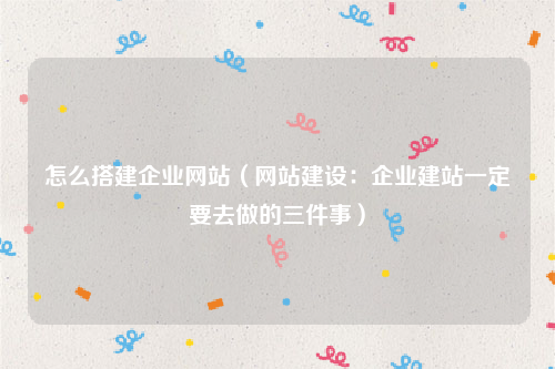 怎么搭建企业网站（网站建设：企业建站一定要去做的三件事）
