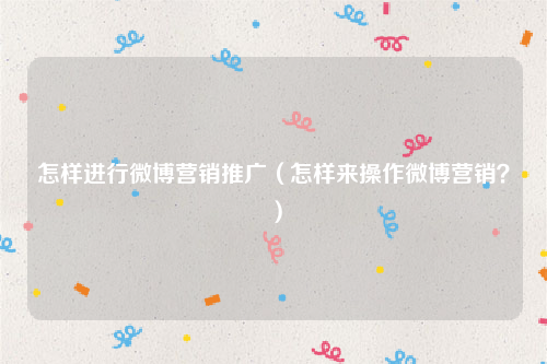 怎样进行微博营销推广（怎样来操作微博营销？）