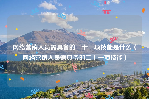 网络营销人员需具备的二十一项技能是什么（网络营销人员需具备的二十一项技能）