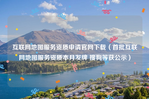 互联网地图服务资质申请官网下载（首批互联网地图服务资质本月发牌 搜狗等获公示）