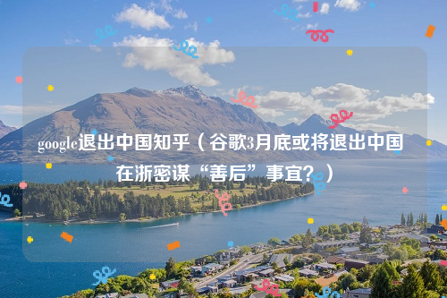 google退出中国知乎（谷歌3月底或将退出中国 在浙密谋“善后”事宜？）