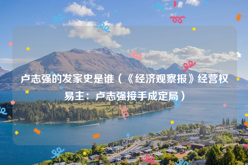 卢志强的发家史是谁（《经济观察报》经营权易主：卢志强接手成定局）
