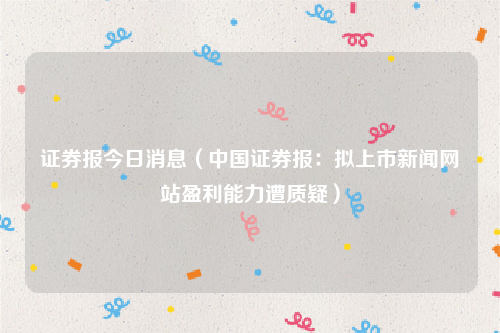 证券报今日消息（中国证券报：拟上市新闻网站盈利能力遭质疑）
