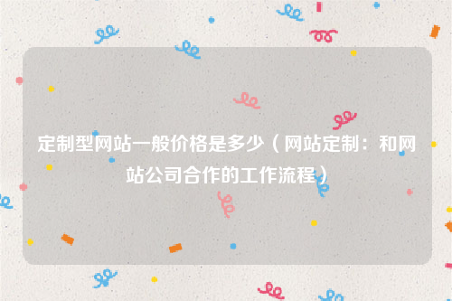 定制型网站一般价格是多少（网站定制：和网站公司合作的工作流程）