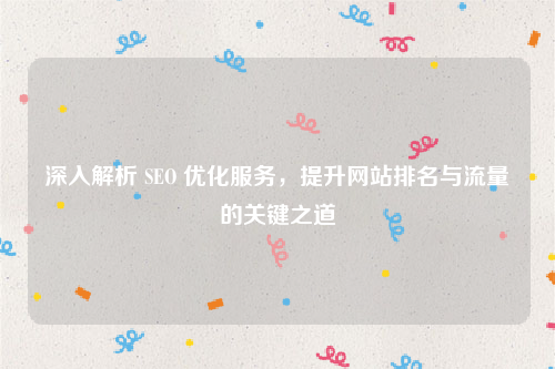 深入解析 SEO 优化服务，提升网站排名与流量的关键之道