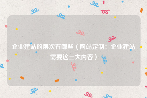 企业建站的层次有哪些（网站定制：企业建站需要这三大内容）