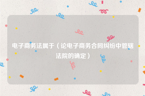 电子商务法属于（论电子商务合同纠纷中管辖法院的确定）