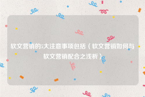 软文营销的5大注意事项包括（软文营销如何与软文营销配合之浅析）